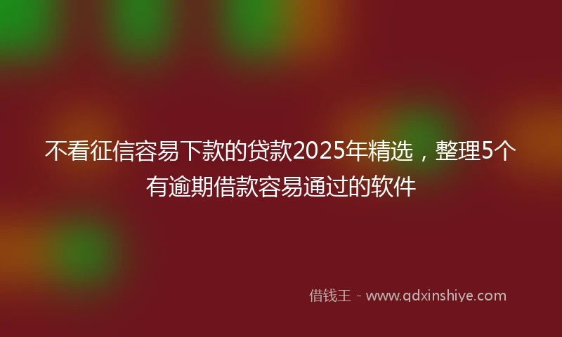 不看征信容易下款的贷款2025年精选，整理5个有逾期借款容易通过的软件