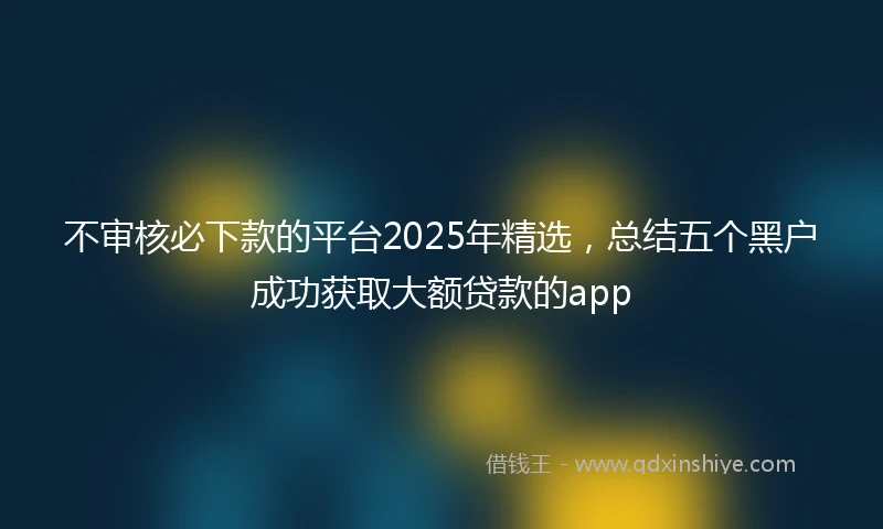 不审核必下款的平台2025年精选，总结五个黑户成功获取大额贷款的app