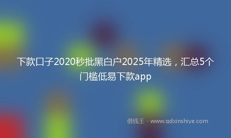下款口子2020秒批黑白户2025年精选，汇总5个门槛低易下款app