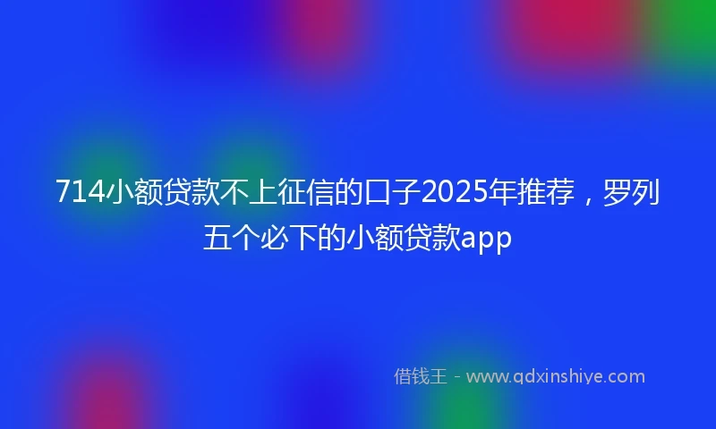 714小额贷款不上征信的口子2025年推荐，罗列五个必下的小额贷款app