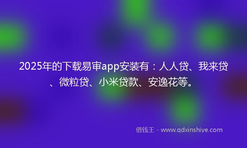 2025年的下载易审app安装有：人人贷、我来贷、微粒贷、小米贷款、安逸花等。
