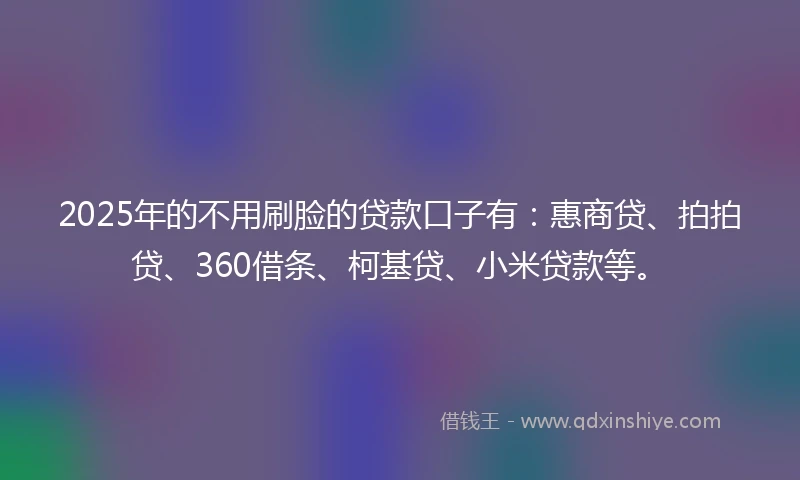 2025年的不用刷脸的贷款口子有：惠商贷、拍拍贷、360借条、柯基贷、小米贷款等。
