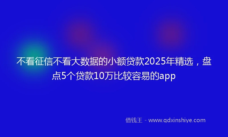 不看征信不看大数据的小额贷款2025年精选，盘点5个贷款10万比较容易的app