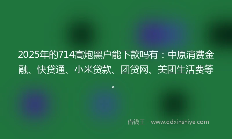 2025年的714高炮黑户能下款吗有：中原消费金融、快贷通、小米贷款、团贷网、美团生活费等。