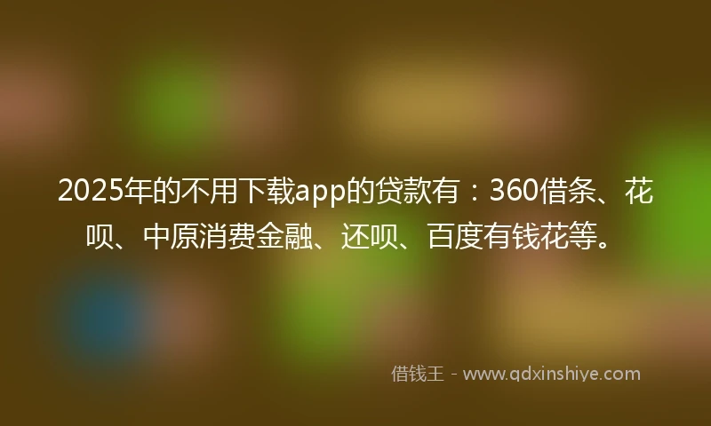 2025年的不用下载app的贷款有：360借条、花呗、中原消费金融、还呗、百度有钱花等。