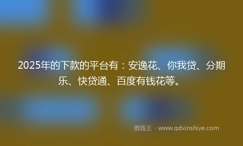 2025年的下款的平台有：安逸花、你我贷、分期乐、快贷通、百度有钱花等。