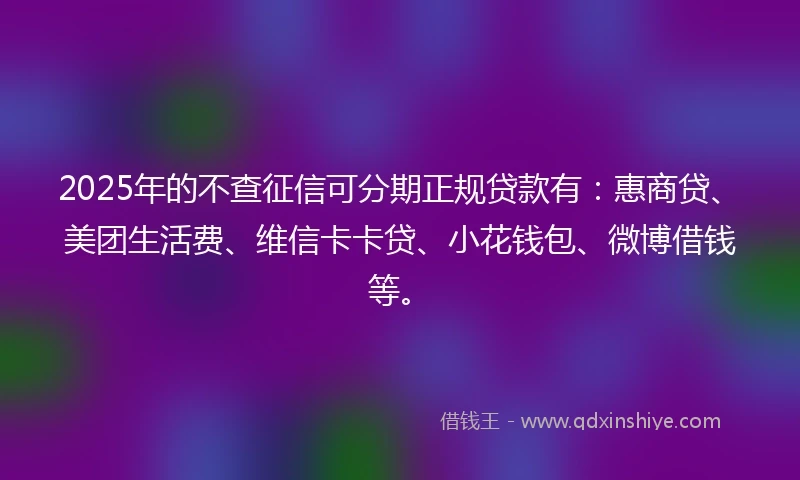 2025年的不查征信可分期正规贷款有：惠商贷、美团生活费、维信卡卡贷、小花钱包、微博借钱等。
