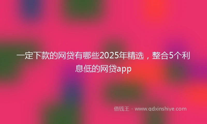 一定下款的网贷有哪些2025年精选，整合5个利息低的网贷app