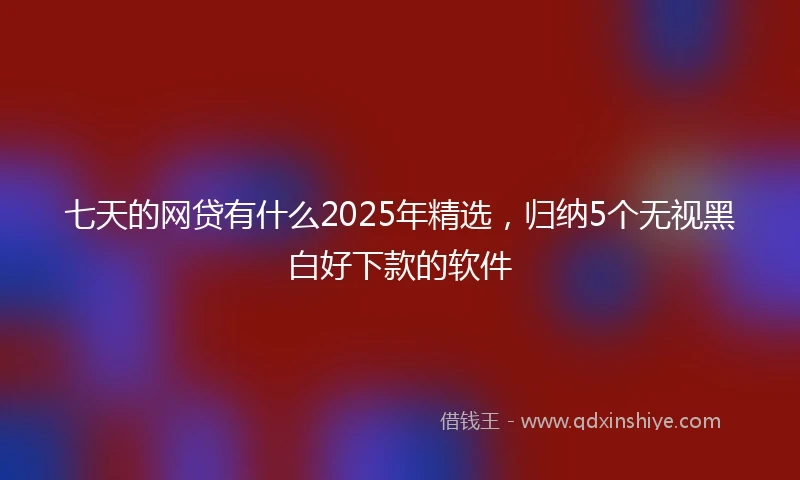 七天的网贷有什么2025年精选，归纳5个无视黑白好下款的软件