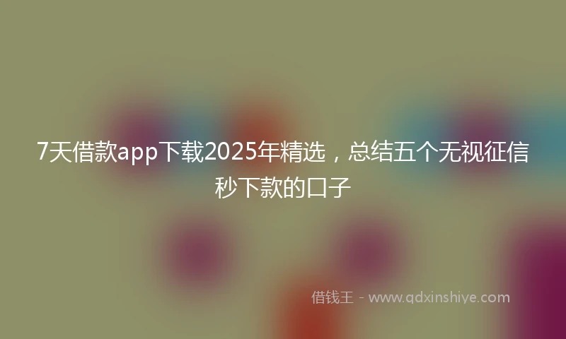 7天借款app下载2025年精选，总结五个无视征信秒下款的口子