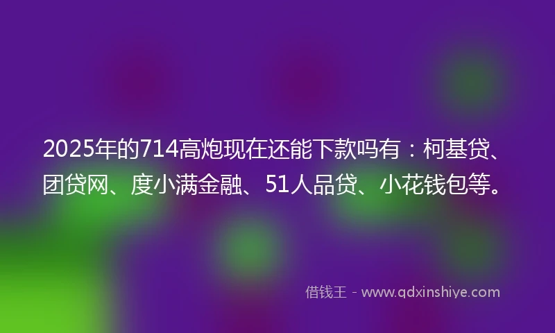 2025年的714高炮现在还能下款吗有：柯基贷、团贷网、度小满金融、51人品贷、小花钱包等。