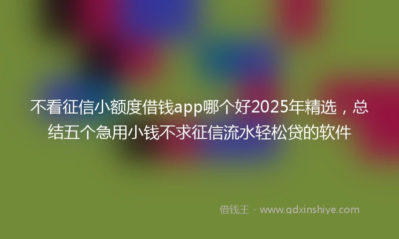 不看征信小额度借钱app哪个好2025年精选，总结五个急用小钱不求征信流水轻松贷的软件