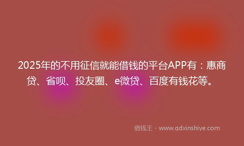 2025年的不用征信就能借钱的平台APP有：惠商贷、省呗、投友圈、e微贷、百度有钱花等。