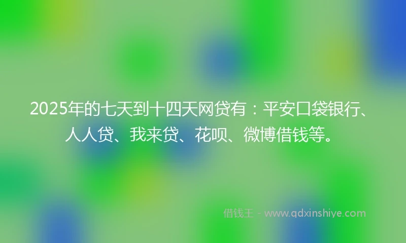 2025年的七天到十四天网贷有：平安口袋银行、人人贷、我来贷、花呗、微博借钱等。