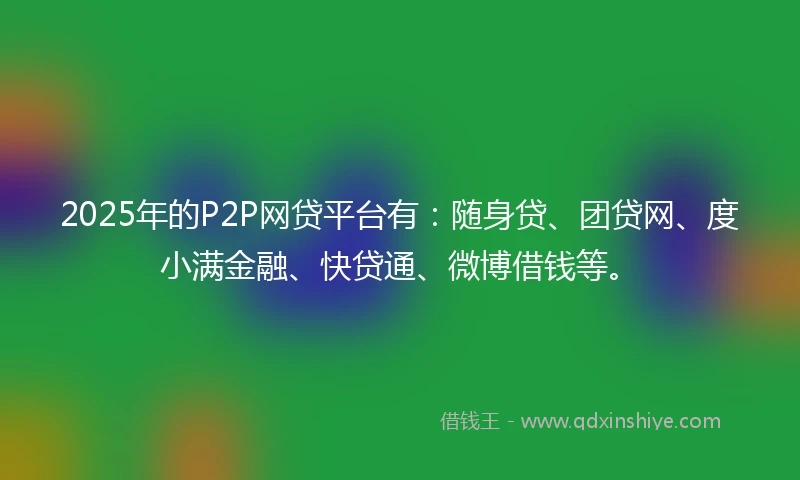 2025年的P2P网贷平台有：随身贷、团贷网、度小满金融、快贷通、微博借钱等。