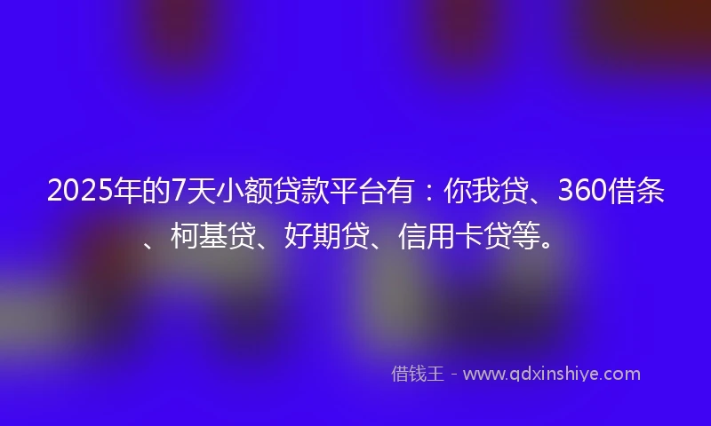 2025年的7天小额贷款平台有：你我贷、360借条、柯基贷、好期贷、信用卡贷等。