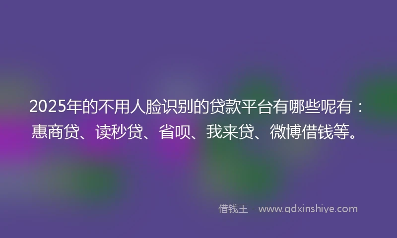 2025年的不用人脸识别的贷款平台有哪些呢有：惠商贷、读秒贷、省呗、我来贷、微博借钱等。