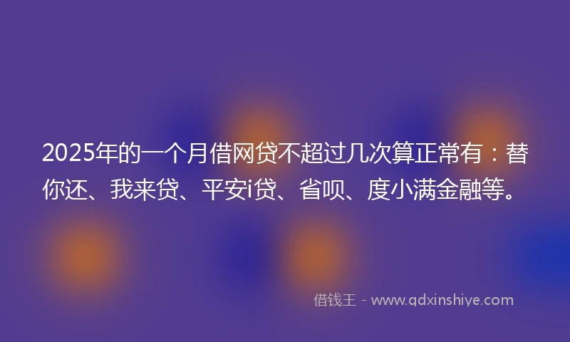 2025年的一个月借网贷不超过几次算正常有：替你还、我来贷、平安i贷、省呗、度小满金融等。