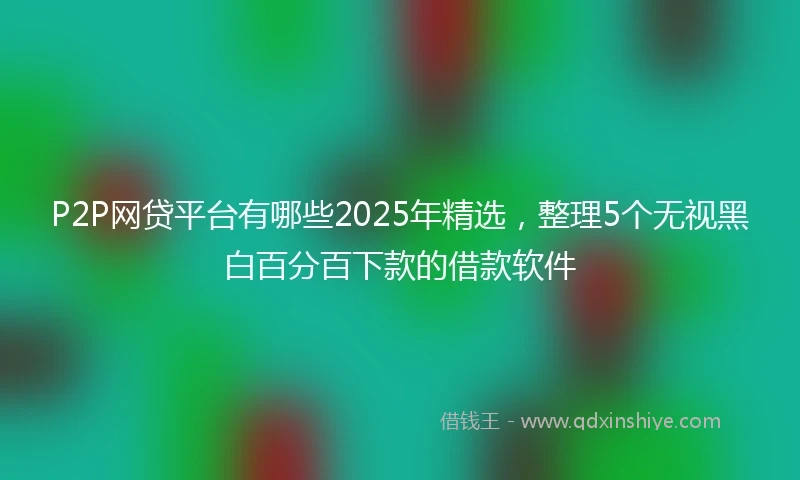 P2P网贷平台有哪些2025年精选，整理5个无视黑白百分百下款的借款软件