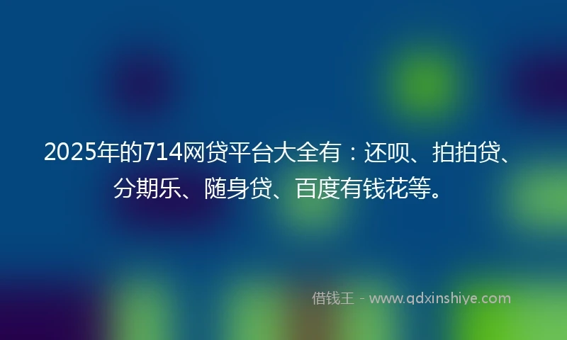 2025年的714网贷平台大全有：还呗、拍拍贷、分期乐、随身贷、百度有钱花等。