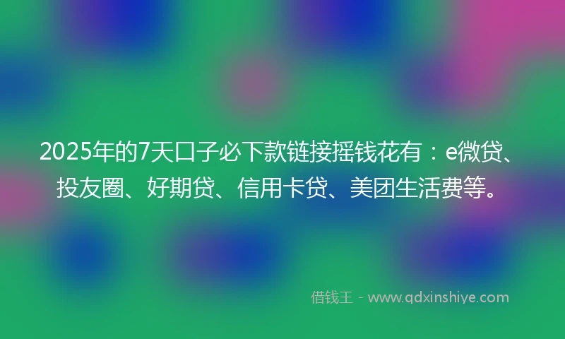 2025年的7天口子必下款链接摇钱花有：e微贷、投友圈、好期贷、信用卡贷、美团生活费等。