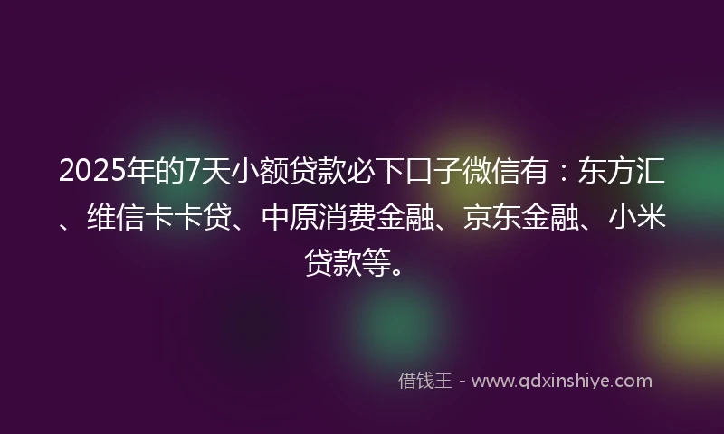 2025年的7天小额贷款必下口子微信有：东方汇、维信卡卡贷、中原消费金融、京东金融、小米贷款等。