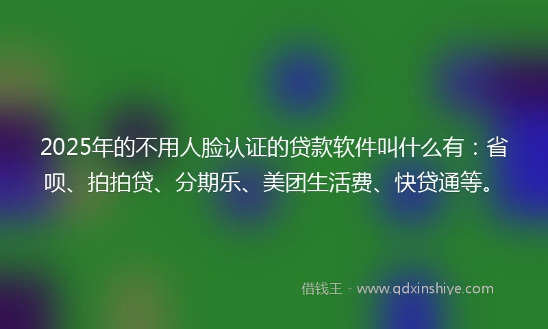 2025年的不用人脸认证的贷款软件叫什么有：省呗、拍拍贷、分期乐、美团生活费、快贷通等。