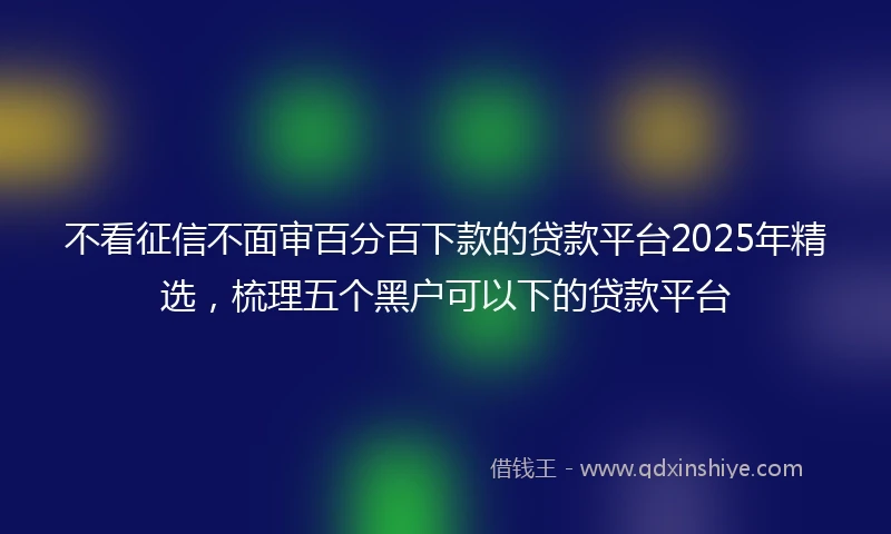 不看征信不面审百分百下款的贷款平台2025年精选，梳理五个黑户可以下的贷款平台