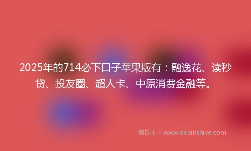 2025年的714必下口子苹果版有：融逸花、读秒贷、投友圈、超人卡、中原消费金融等。