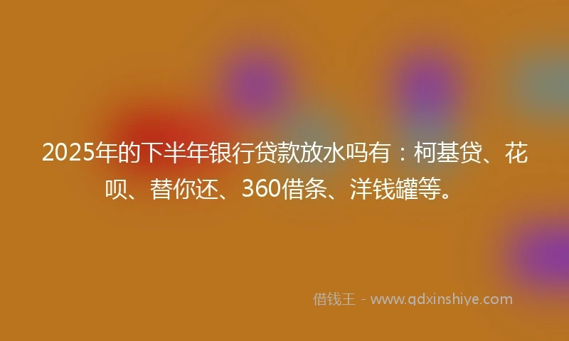 2025年的下半年银行贷款放水吗有：柯基贷、花呗、替你还、360借条、洋钱罐等。