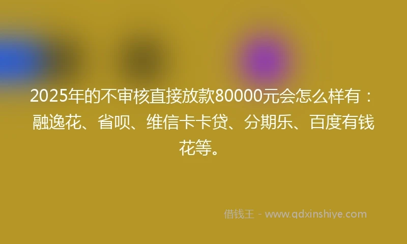 2025年的不审核直接放款80000元会怎么样有：融逸花、省呗、维信卡卡贷、分期乐、百度有钱花等。