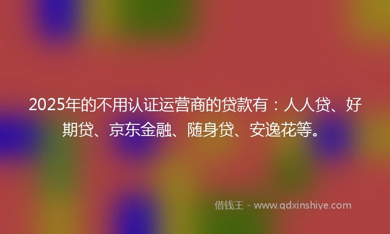 2025年的不用认证运营商的贷款有：人人贷、好期贷、京东金融、随身贷、安逸花等。