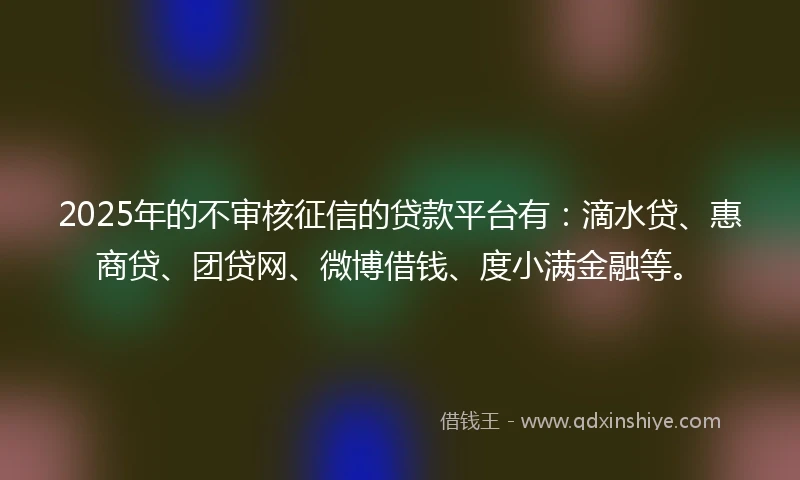 2025年的不审核征信的贷款平台有：滴水贷、惠商贷、团贷网、微博借钱、度小满金融等。