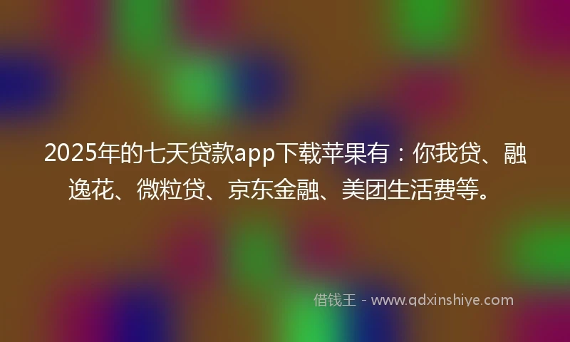 2025年的七天贷款app下载苹果有：你我贷、融逸花、微粒贷、京东金融、美团生活费等。