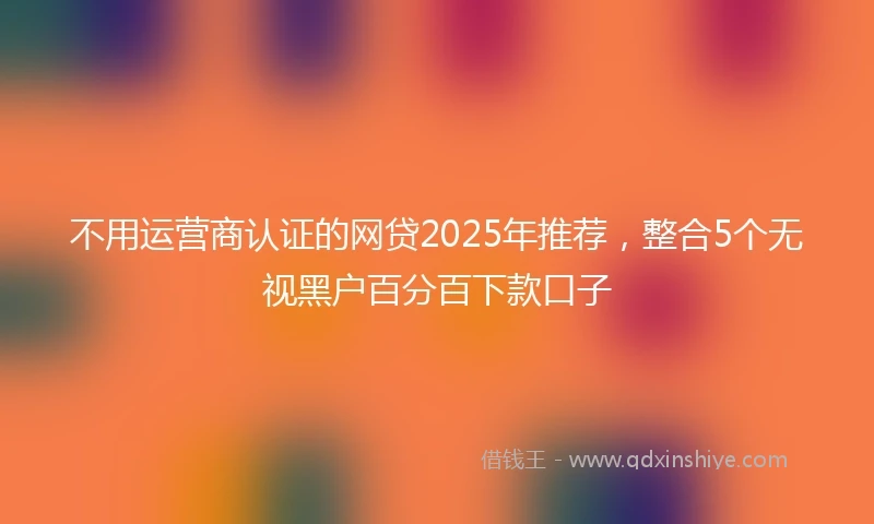 不用运营商认证的网贷2025年推荐，整合5个无视黑户百分百下款口子