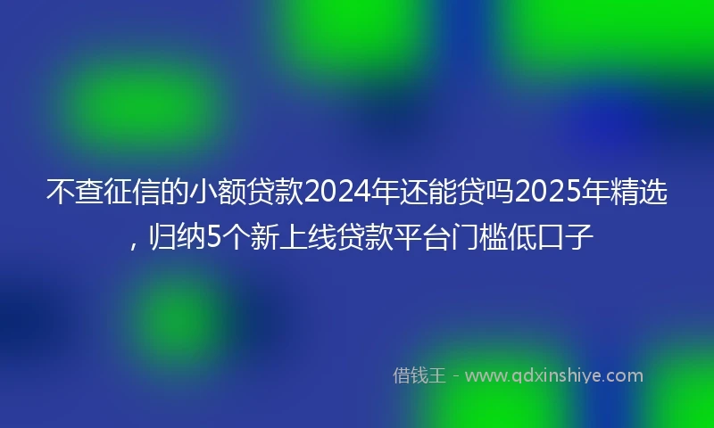 不查征信的小额贷款2024年还能贷吗2025年精选，归纳5个新上线贷款平台门槛低口子