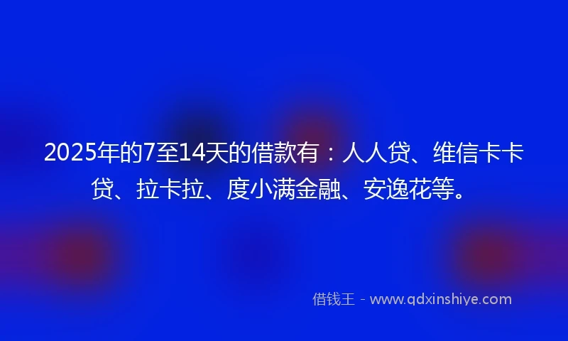 2025年的7至14天的借款有：人人贷、维信卡卡贷、拉卡拉、度小满金融、安逸花等。