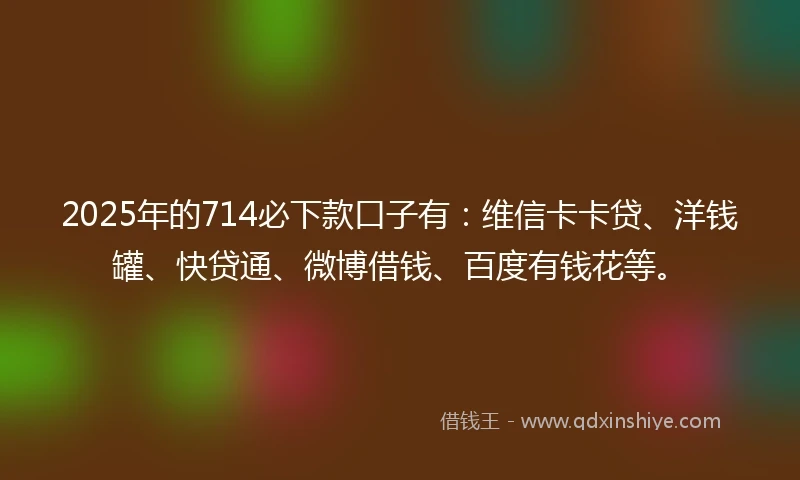 2025年的714必下款口子有：维信卡卡贷、洋钱罐、快贷通、微博借钱、百度有钱花等。