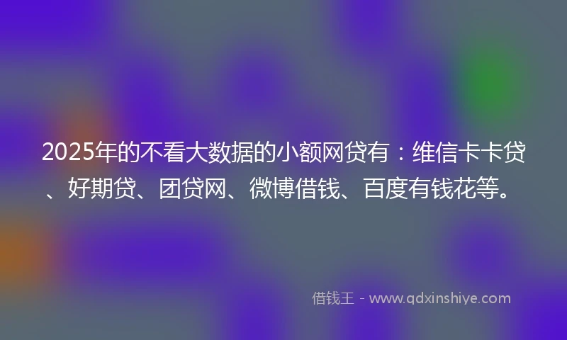 2025年的不看大数据的小额网贷有：维信卡卡贷、好期贷、团贷网、微博借钱、百度有钱花等。