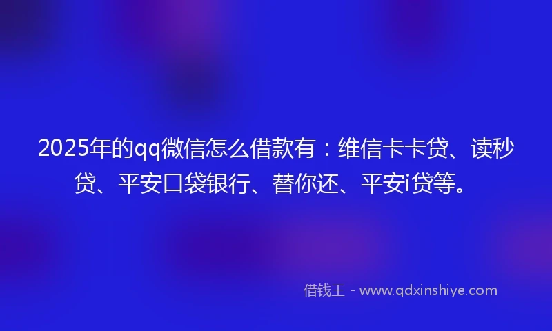 2025年的qq微信怎么借款有：维信卡卡贷、读秒贷、平安口袋银行、替你还、平安i贷等。