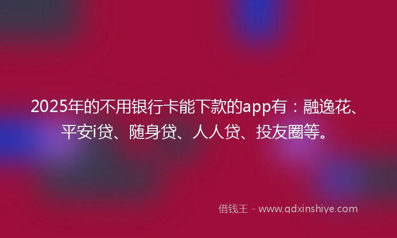 2025年的不用银行卡能下款的app有：融逸花、平安i贷、随身贷、人人贷、投友圈等。