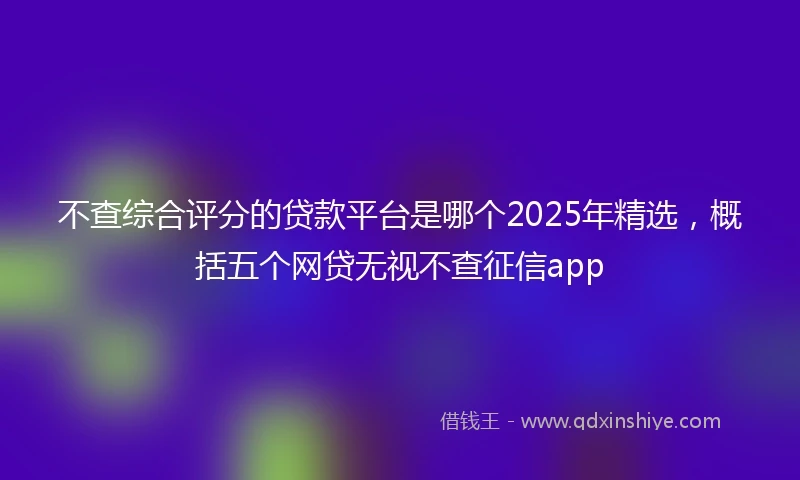 不查综合评分的贷款平台是哪个2025年精选，概括五个网贷无视不查征信app