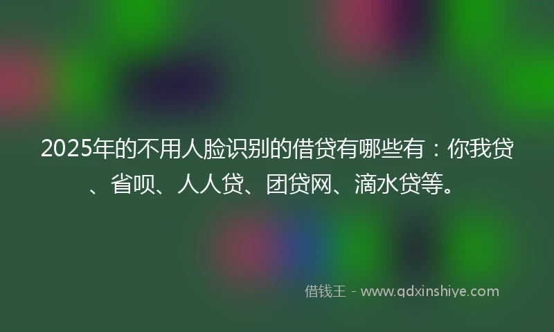 2025年的不用人脸识别的借贷有哪些有：你我贷、省呗、人人贷、团贷网、滴水贷等。