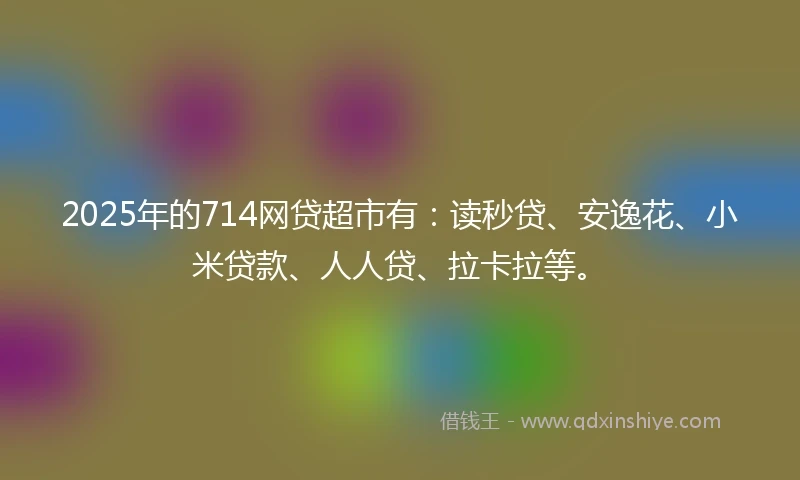 2025年的714网贷超市有：读秒贷、安逸花、小米贷款、人人贷、拉卡拉等。
