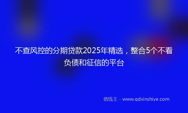 不查风控的分期贷款2025年精选，整合5个不看负债和征信的平台