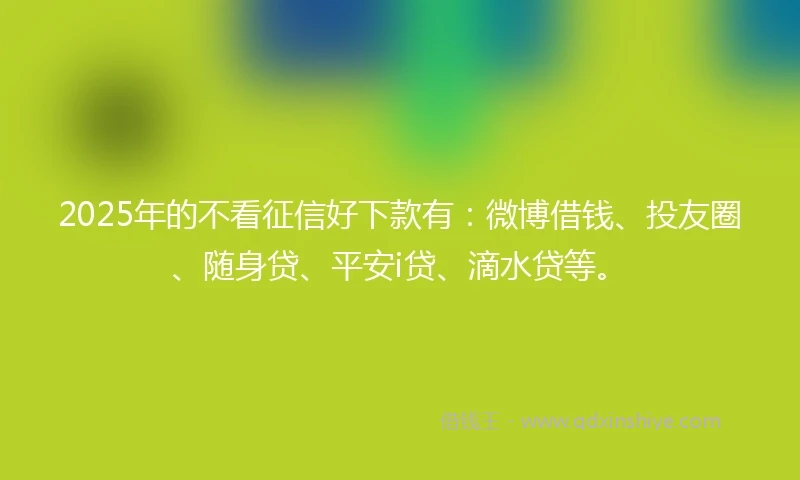 2025年的不看征信好下款有：微博借钱、投友圈、随身贷、平安i贷、滴水贷等。