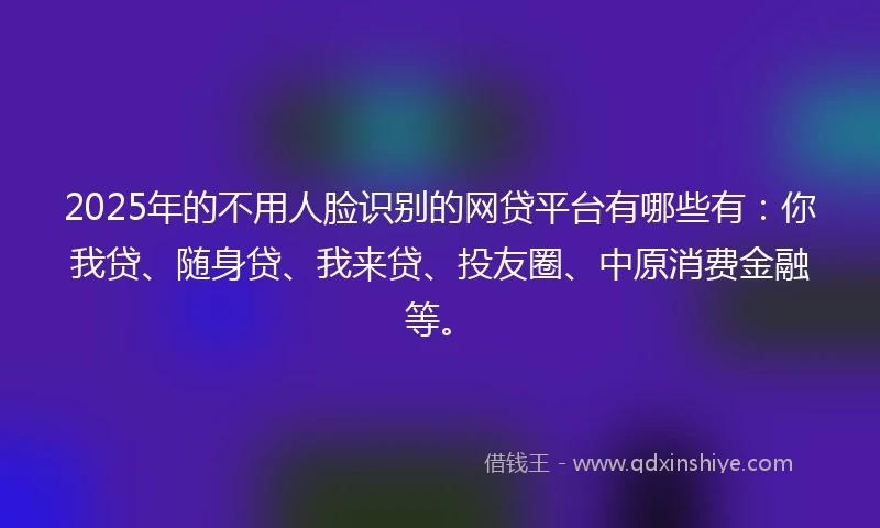 2025年的不用人脸识别的网贷平台有哪些有：你我贷、随身贷、我来贷、投友圈、中原消费金融等。