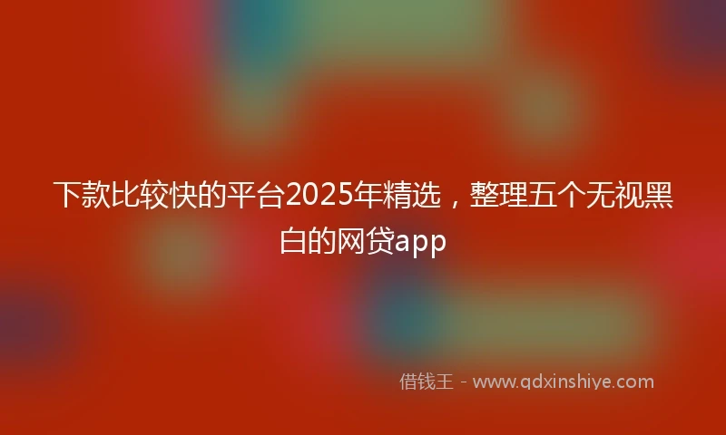 下款比较快的平台2025年精选，整理五个无视黑白的网贷app