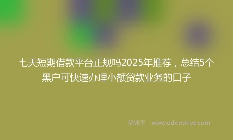 七天短期借款平台正规吗2025年推荐，总结5个黑户可快速办理小额贷款业务的口子