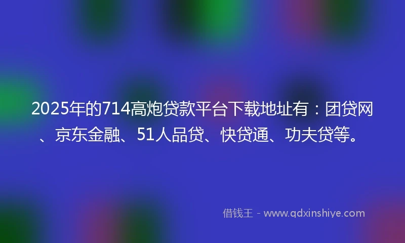 2025年的714高炮贷款平台下载地址有：团贷网、京东金融、51人品贷、快贷通、功夫贷等。